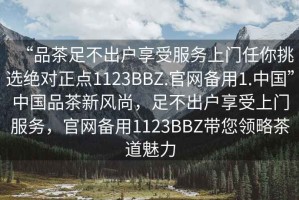 “品茶足不出戶享受服務(wù)上門任你挑選絕對(duì)正點(diǎn)1123BBZ.官網(wǎng)備用1.中國(guó)”中國(guó)品茶新風(fēng)尚，足不出戶享受上門服務(wù)，官網(wǎng)備用1123BBZ帶您領(lǐng)略茶道魅力
