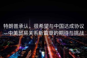 特朗普承認(rèn)，很希望與中國(guó)達(dá)成協(xié)議—中美貿(mào)易關(guān)系新篇章的期待與挑戰(zhàn)