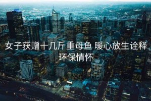 女子獲贈(zèng)十幾斤重母魚(yú) 暖心放生詮釋環(huán)保情懷