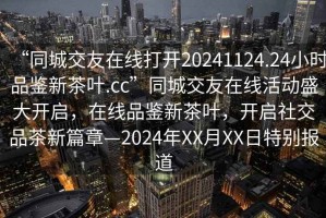 “同城交友在線打開20241124.24小時(shí)品鑒新茶葉.cc”同城交友在線活動(dòng)盛大開啟，在線品鑒新茶葉，開啟社交品茶新篇章—2024年XX月XX日特別報(bào)道