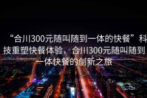 “合川300元隨叫隨到一體的快餐”科技重塑快餐體驗(yàn)，合川300元隨叫隨到一體快餐的創(chuàng)新之旅