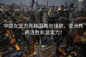 中國女籃力克韓國再創(chuàng)佳績，亞洲杯兩連勝彰顯實(shí)力！