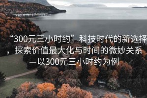“300元三小時約”科技時代的新選擇，探索價值最大化與時間的微妙關(guān)系—以300元三小時約為例