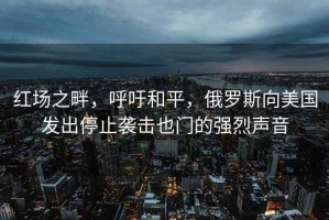 紅場之畔，呼吁和平，俄羅斯向美國發(fā)出停止襲擊也門的強(qiáng)烈聲音
