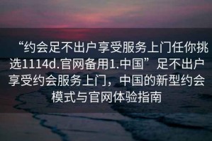 “約會(huì)足不出戶享受服務(wù)上門任你挑選1114d.官網(wǎng)備用1.中國”足不出戶享受約會(huì)服務(wù)上門，中國的新型約會(huì)模式與官網(wǎng)體驗(yàn)指南
