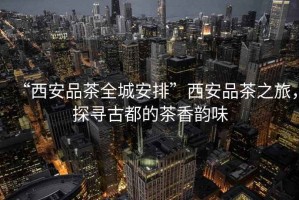 “西安品茶全城安排”西安品茶之旅，探尋古都的茶香韻味