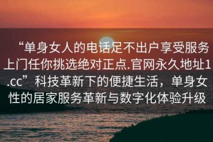 “單身女人的電話足不出戶(hù)享受服務(wù)上門(mén)任你挑選絕對(duì)正點(diǎn).官網(wǎng)永久地址1.cc”科技革新下的便捷生活，單身女性的居家服務(wù)革新與數(shù)字化體驗(yàn)升級(jí)
