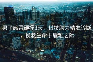 男子感冒硬撐3天，科技助力精準(zhǔn)診斷，挽救生命于危難之際