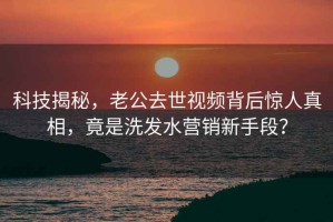 科技揭秘，老公去世視頻背后驚人真相，竟是洗發(fā)水營銷新手段？