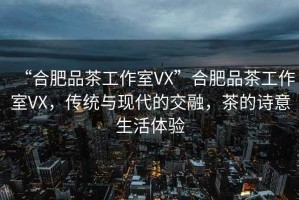 “合肥品茶工作室VX”合肥品茶工作室VX，傳統(tǒng)與現(xiàn)代的交融，茶的詩(shī)意生活體驗(yàn)
