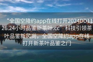 “全國空降約app在線打開2024DD1126.24小時品鑒新茶葉.cc”科技引領(lǐng)茶葉品鑒新風尚，全國空降約app在線打開新茶葉品鑒之門