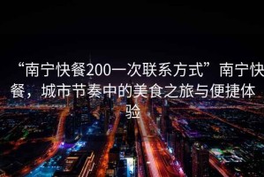 “南寧快餐200一次聯(lián)系方式”南寧快餐，城市節(jié)奏中的美食之旅與便捷體驗(yàn)