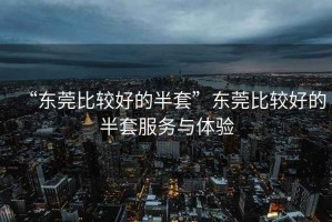 “東莞比較好的半套”東莞比較好的半套服務(wù)與體驗