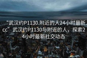 “武漢約P1130.附近的人24小時(shí)最新.cc”武漢約P1130與附近的人，探索24小時(shí)最新社交動(dòng)態(tài)
