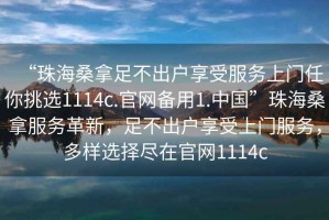 “珠海桑拿足不出戶享受服務上門任你挑選1114c.官網(wǎng)備用1.中國”珠海桑拿服務革新，足不出戶享受上門服務，多樣選擇盡在官網(wǎng)1114c