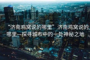 “濟南雞窩說的哪里”濟南雞窩說的哪里—探尋城市中的一處神秘之地