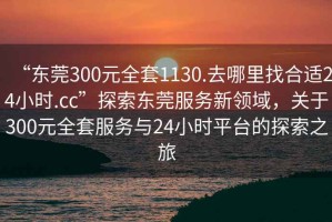 “東莞300元全套1130.去哪里找合適24小時(shí).cc”探索東莞服務(wù)新領(lǐng)域，關(guān)于300元全套服務(wù)與24小時(shí)平臺(tái)的探索之旅