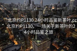 “北京約P1130.24小時(shí)品鑒新茶葉.cc”北京約P1130，一場(chǎng)關(guān)于新茶葉的24小時(shí)品鑒之旅