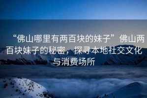 “佛山哪里有兩百塊的妹子”佛山兩百塊妹子的秘密，探尋本地社交文化與消費(fèi)場所
