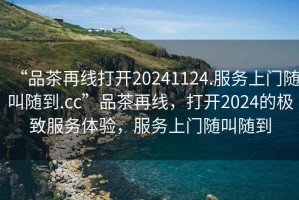 “品茶再線打開20241124.服務上門隨叫隨到.cc”品茶再線，打開2024的極致服務體驗，服務上門隨叫隨到