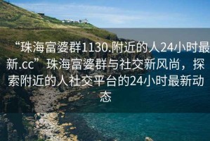 “珠海富婆群1130.附近的人24小時(shí)最新.cc”珠海富婆群與社交新風(fēng)尚，探索附近的人社交平臺(tái)的24小時(shí)最新動(dòng)態(tài)