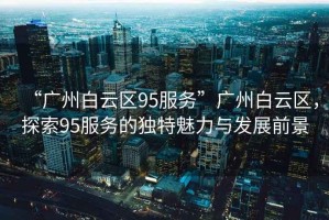 “廣州白云區(qū)95服務”廣州白云區(qū)，探索95服務的獨特魅力與發(fā)展前景