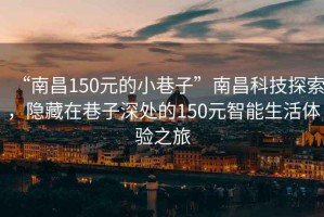 “南昌150元的小巷子”南昌科技探索，隱藏在巷子深處的150元智能生活體驗之旅