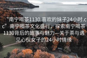 “南寧喝茶1130.喜歡的妹子24小時(shí).cc”南寧喝茶文化盛行，探索南寧喝茶1130背后的故事與魅力—關(guān)于茶與遇見(jiàn)心儀女子的24小時(shí)情緣