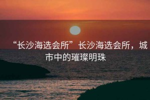 “長(zhǎng)沙海選會(huì)所”長(zhǎng)沙海選會(huì)所，城市中的璀璨明珠