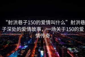 “射洪巷子150的愛情叫什么”射洪巷子深處的愛情故事，一場(chǎng)關(guān)于150的愛情傳奇