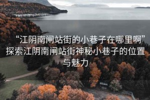 “江陰南閘站街的小巷子在哪里啊”探索江陰南閘站街神秘小巷子的位置與魅力