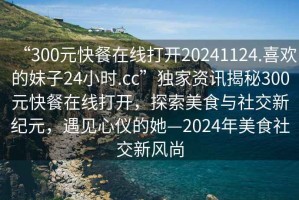 “300元快餐在線打開20241124.喜歡的妹子24小時.cc”獨家資訊揭秘300元快餐在線打開，探索美食與社交新紀元，遇見心儀的她—2024年美食社交新風(fēng)尚