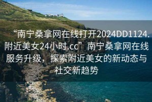 “南寧桑拿網(wǎng)在線打開2024DD1124.附近美女24小時(shí).cc”南寧桑拿網(wǎng)在線服務(wù)升級(jí)，探索附近美女的新動(dòng)態(tài)與社交新趨勢(shì)