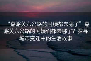“嘉峪關(guān)六岔路的阿姨都去哪了”嘉峪關(guān)六岔路的阿姨們都去哪了？探尋城市變遷中的生活故事