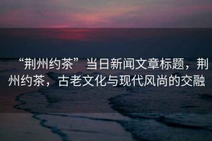 “荊州約茶”當(dāng)日新聞文章標(biāo)題，荊州約茶，古老文化與現(xiàn)代風(fēng)尚的交融