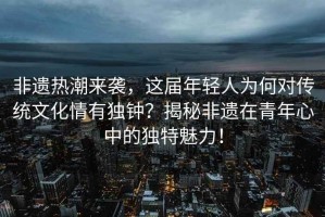 非遺熱潮來襲，這屆年輕人為何對傳統(tǒng)文化情有獨鐘？揭秘非遺在青年心中的獨特魅力！