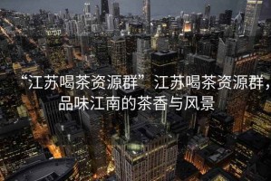 “江蘇喝茶資源群”江蘇喝茶資源群，品味江南的茶香與風(fēng)景