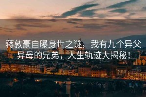 蔣敦豪自曝身世之謎，我有九個異父異母的兄弟，人生軌跡大揭秘！