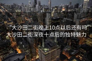 “大沙田二街晚上10點(diǎn)以后還有嗎”大沙田二街深夜十點(diǎn)后的獨(dú)特魅力