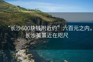 “長(zhǎng)沙600塊錢(qián)附近約”六百元之內(nèi)，長(zhǎng)沙美景近在咫尺