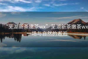 “蕪湖新茶嫩茶wx”蕪湖新茶嫩茶wx，一場與自然的邂逅