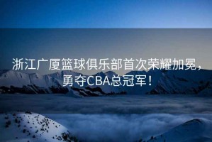 浙江廣廈籃球俱樂(lè)部首次榮耀加冕，勇奪CBA總冠軍！