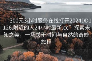 “300元3小時(shí)服務(wù)在線打開(kāi)2024DD1126.附近的人24小時(shí)最新.cc”探索未知之美，一場(chǎng)關(guān)于時(shí)間與自然的奇妙旅程