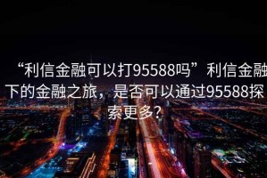 “利信金融可以打95588嗎”利信金融下的金融之旅，是否可以通過95588探索更多？