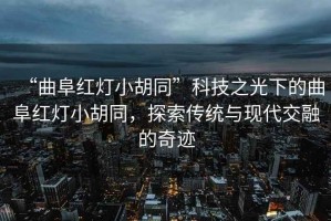 “曲阜紅燈小胡同”科技之光下的曲阜紅燈小胡同，探索傳統(tǒng)與現(xiàn)代交融的奇跡