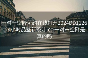 一對(duì)一空降可約在線(xiàn)打開(kāi)2024DD1126.24小時(shí)品鑒新茶葉.cc:一對(duì)一空降是真的嗎
