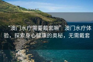 “澳門水療需要戴套嘛”澳門水療體驗(yàn)，探索身心健康的奧秘，無需戴套