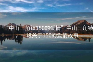 “中山三角鎮(zhèn)150的愛情”中山三角鎮(zhèn)，一段關(guān)于150的愛情故事