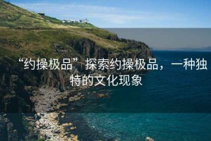“約操極品”探索約操極品，一種獨特的文化現(xiàn)象