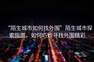 “陌生城市如何找外圍”陌生城市探索指南，如何巧妙尋找外圍精彩